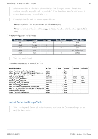 Add the document attributes as column headers. See examples below. * If there are
multiple values for a variable, add the prefix #. * If you do not add a prefix, a document is
assigned to the group if the cell value is 1.
Enter the values for each document in the table cells.
if there is no entry in a cell, the document is not assigned to a group.
if two or more values of the same attribute apply to the document, then enter the values separated by a
coma.
In the following you see two examples:
Document Name #gender #age group likes chocolate #favourite drink
doc 1 male 1 1 cola
doc 2 female 2 milk,beer
doc 3 female 2 1 juice
doc 4 male 1 tea, coffee, cola
doc 5 male 3 1 coffee
Save the table in Excel.
Example Excel table ready for import to ATLAS.ti:
Import Document Groups Table
Select the Import & Export tab in the ribbon and from there the Document Groups button
with the down arrow.
•
•
IMPORTING & EXPORTING DOCUMENT GROUPS 160
9.0.0.214 (15.12.2021) ATLAS.ti 9 Windows - User Manual
 
