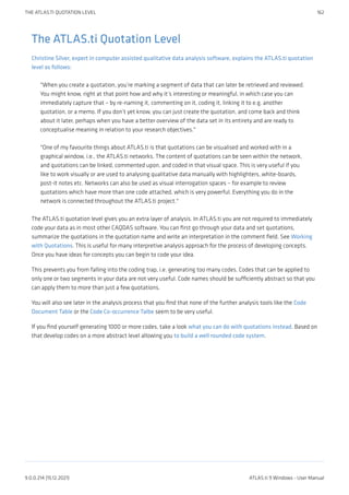 The ATLAS.ti Quotation Level
Christine Silver, expert in computer assisted qualitative data analysis software, explains the ATLAS.ti quotation
level as follows:
"When you create a quotation, you’re marking a segment of data that can later be retrieved and reviewed.
You might know, right at that point how and why it’s interesting or meaningful, in which case you can
immediately capture that – by re-naming it, commenting on it, coding it, linking it to e.g. another
quotation, or a memo. If you don’t yet know, you can just create the quotation, and come back and think
about it later, perhaps when you have a better overview of the data set in its entirety and are ready to
conceptualise meaning in relation to your research objectives."
"One of my favourite things about ATLAS.ti is that quotations can be visualised and worked with in a
graphical window, i.e., the ATLAS.ti networks. The content of quotations can be seen within the network,
and quotations can be linked, commented upon, and coded in that visual space. This is very useful if you
like to work visually or are used to analysing qualitative data manually with highlighters, white-boards,
post-it notes etc. Networks can also be used as visual interrogation spaces – for example to review
quotations which have more than one code attached, which is very powerful. Everything you do in the
network is connected throughout the ATLAS.ti project."
The ATLAS.ti quotation level gives you an extra layer of analysis. In ATLAS.ti you are not required to immediately
code your data as in most other CAQDAS software. You can first go through your data and set quotations,
summarize the quotations in the quotation name and write an interpretation in the comment field. See Working
with Quotations. This is useful for many interpretive analysis approach for the process of developing concepts.
Once you have ideas for concepts you can begin to code your idea.
This prevents you from falling into the coding trap, i.e. generating too many codes. Codes that can be applied to
only one or two segments in your data are not very useful. Code names should be sufficiently abstract so that you
can apply them to more than just a few quotations.
You will also see later in the analysis process that you find that none of the further analysis tools like the Code
Document Table or the Code Co-occurrence Talbe seem to be very useful.
If you find yourself generating 1000 or more codes, take a look what you can do with quotations instead. Based on
that develop codes on a more abstract level allowing you to build a well rounded code system.
THE ATLAS.TI QUOTATION LEVEL 162
9.0.0.214 (15.12.2021) ATLAS.ti 9 Windows - User Manual
 