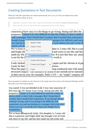Creating Quotations in Text Documents
When you code data, quotations are created automatically. See Coding Data.You can however also create
quotations without coding. To do so:
Highlight a section in your text, right click and select the option Create Free Quotation.
Alternatively, you can also select the equivalent button in the ribbon.
Once a quotation is created, you see a blue bar in the margin area and an entry in the Quotation Manager and the
Document tree in the Project Explorer.
CREATING QUOTATIONS IN TEXT DOCUMENTS 163
9.0.0.214 (15.12.2021) ATLAS.ti 9 Windows - User Manual
 