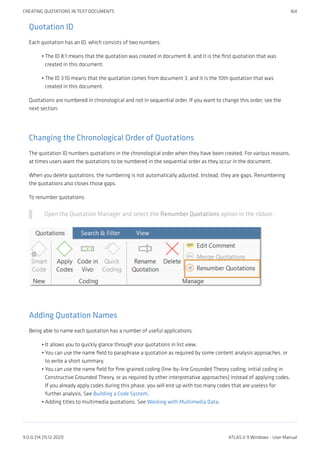 Quotation ID
Each quotation has an ID, which consists of two numbers:
The ID 8:1 means that the quotation was created in document 8, and it is the first quotation that was
created in this document.
The ID 3:10 means that the quotation comes from document 3, and it is the 10th quotation that was
created in this document.
Quotations are numbered in chronological and not in sequential order. If you want to change this order, see the
next section:
Changing the Chronological Order of Quotations
The quotation ID numbers quotations in the chronological order when they have been created. For various reasons,
at times users want the quotations to be numbered in the sequential order as they occur in the document.
When you delete quotations, the numbering is not automatically adjusted. Instead, they are gaps. Renumbering
the quotations also closes those gaps.
To renumber quotations:
Open the Quotation Manager and select the Renumber Quotations option in the ribbon.
Adding Quotation Names
Being able to name each quotation has a number of useful applications.
It allows you to quickly glance through your quotations in list view.
You can use the name field to paraphrase a quotation as required by some content analysis approaches, or
to write a short summary.
You can use the name field for fine-grained coding (line-by-line Grounded Theory coding; initial coding in
Constructive Grounded Theory, or as required by other interpretative approaches) instead of applying codes.
If you already apply codes during this phase, you will end up with too many codes that are useless for
further analysis. See Building a Code System.
Adding titles to multimedia quotations. See Working with Multimedia Data.
•
•
•
•
•
•
CREATING QUOTATIONS IN TEXT DOCUMENTS 164
9.0.0.214 (15.12.2021) ATLAS.ti 9 Windows - User Manual
 