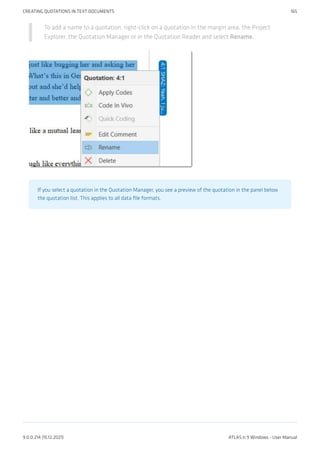 To add a name to a quotation, right-click on a quotation in the margin area, the Project
Explorer, the Quotation Manager or in the Quotation Reader and select Rename.
If you select a quotation in the Quotation Manager, you see a preview of the quotation in the panel below
the quotation list. This applies to all data file formats.
CREATING QUOTATIONS IN TEXT DOCUMENTS 165
9.0.0.214 (15.12.2021) ATLAS.ti 9 Windows - User Manual
 