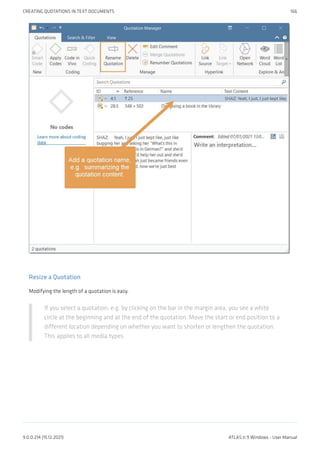 Resize a Quotation
Modifying the length of a quotation is easy.
If you select a quotation, e.g. by clicking on the bar in the margin area, you see a white
circle at the beginning and at the end of the quotation. Move the start or end position to a
different location depending on whether you want to shorten or lengthen the quotation.
This applies to all media types.
CREATING QUOTATIONS IN TEXT DOCUMENTS 166
9.0.0.214 (15.12.2021) ATLAS.ti 9 Windows - User Manual
 