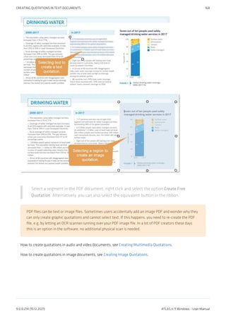 Select a segment in the PDF document, right click and select the option Create Free
Quotation. Alternatively, you can also select the equivalent button in the ribbon.
PDF files can be text or image files. Sometimes users accidentally add an image PDF and wonder why they
can only create graphic quotations and cannot select text. If this happens, you need to re-create the PDF
file, e.g. by letting an OCR scanner running over your PDF image file. In a lot of PDF creators these days
this is an option in the software, no additional physical scan is needed.
How to create quotations in audio and video documents, see Creating Multimedia Quotations.
How to create quotations in image documents, see Creating Image Quotations.
CREATING QUOTATIONS IN TEXT DOCUMENTS 168
9.0.0.214 (15.12.2021) ATLAS.ti 9 Windows - User Manual
 