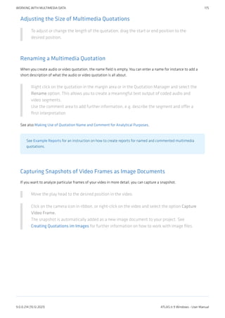 Adjusting the Size of Multimedia Quotations
To adjust or change the length of the quotation, drag the start or end position to the
desired position.
Renaming a Multimedia Quotation
When you create audio or video quotation, the name field is empty. You can enter a name for instance to add a
short description of what the audio or video quotation is all about.
Right click on the quotation in the margin area or in the Quotation Manager and select the
Rename option. This allows you to create a meaningful text output of coded audio and
video segments.
Use the comment area to add further information, e.g. describe the segment and offer a
first interpretation
See also Making Use of Quotation Name and Comment for Analytical Purposes.
See Example Reports for an instruction on how to create reports for named and commented multimedia
quotations.
Capturing Snapshots of Video Frames as Image Documents
If you want to analyze particular frames of your video in more detail, you can capture a snapshot.
Move the play head to the desired position in the video.
Click on the camera icon in ribbon, or right-click on the video and select the option Capture
Video Frame.
The snapshot is automatically added as a new image document to your project. See
Creating Quotations im Images for further information on how to work with image files.
WORKING WITH MULTIMEDIA DATA 175
9.0.0.214 (15.12.2021) ATLAS.ti 9 Windows - User Manual
 