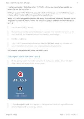 If you have purchased an individual license from the ATLAS.ti web shop, your license has been added to your
account. The next step is to activate it.
Similarly, if you are a member of a team of users under a multi-user license, you have received a license key, an
invitation code, or invitation link from the person who manages the license.
The ATLAS.ti License Management System allocates seats of multi-user license dynamically. This means, you are
assigned the first free seat under your license. If all seats are occupied, you will be allocated the next seat that
opens up.
Log in to your ATLAS.ti account.
Navigate to License Management (the default page) and enter either the license key, or the
invite code that you were given by the license owner/license manager.
Click Activate License.
Start ATLAS.ti on your computer and click Check For Updated License and follow the on-
screen instructions to complete a few easy steps to activate your license.
Your installation is now activated, and you can start using ATLAS.ti.
Accessing Your Account from within ATLAS.ti
On the opening screen, click on the user avatar. If you have not added a picture yet, it will
show the first two letters of your account name.
Click on Manage Account. This takes you to the login screen. Enter your log in information
(email and password) to access your account.
ATLAS.TI ACCOUNT AND LICENCE ACTIVATION 5
9.0.0.214 (15.12.2021) ATLAS.ti 9 Windows - User Manual
 