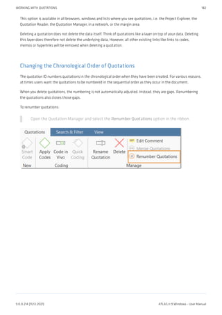 This option is available in all browsers, windows and lists where you see quotations, i.e. the Project Explorer, the
Quotation Reader, the Quotation Manager, in a network, or the margin area.
Deleting a quotation does not delete the data itself. Think of quotations like a layer on top of your data. Deleting
this layer does therefore not delete the underlying data. However, all other existing links like links to codes,
memos or hyperlinks will be removed when deleting a quotation.
Changing the Chronological Order of Quotations
The quotation ID numbers quotations in the chronological order when they have been created. For various reasons,
at times users want the quotations to be numbered in the sequential order as they occur in the document.
When you delete quotations, the numbering is not automatically adjusted. Instead, they are gaps. Renumbering
the quotations also closes those gaps.
To renumber quotations:
Open the Quotation Manager and select the Renumber Quotations option in the ribbon.
WORKING WITH QUOTATIONS 182
9.0.0.214 (15.12.2021) ATLAS.ti 9 Windows - User Manual
 