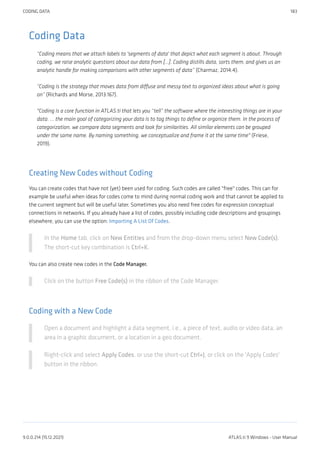 Coding Data
“Coding means that we attach labels to 'segments of data' that depict what each segment is about. Through
coding, we raise analytic questions about our data from […]. Coding distills data, sorts them, and gives us an
analytic handle for making comparisons with other segments of data” (Charmaz, 2014:4).
“Coding is the strategy that moves data from diffuse and messy text to organized ideas about what is going
on” (Richards and Morse, 2013:167).
"Coding is a core function in ATLAS.ti that lets you “tell” the software where the interesting things are in your
data. ... the main goal of categorizing your data is to tag things to define or organize them. In the process of
categorization, we compare data segments and look for similarities. All similar elements can be grouped
under the same name. By naming something, we conceptualize and frame it at the same time" (Friese,
2019).
Creating New Codes without Coding
You can create codes that have not (yet) been used for coding. Such codes are called "free" codes. This can for
example be useful when ideas for codes come to mind during normal coding work and that cannot be applied to
the current segment but will be useful later. Sometimes you also need free codes for expression conceptual
connections in networks. If you already have a list of codes, possibly including code descriptions and groupings
elsewhere, you can use the option: Importing A List Of Codes.
In the Home tab, click on New Entities and from the drop-down menu select New Code(s).
The short-cut key combination is Ctrl+K.
You can also create new codes in the Code Manager.
Click on the button Free Code(s) in the ribbon of the Code Manager.
Coding with a New Code
Open a document and highlight a data segment, i.e., a piece of text, audio or video data, an
area in a graphic document, or a location in a geo document.
Right-click and select Apply Codes, or use the short-cut Ctrl+J, or click on the 'Apply Codes'
button in the ribbon.
CODING DATA 183
9.0.0.214 (15.12.2021) ATLAS.ti 9 Windows - User Manual
 