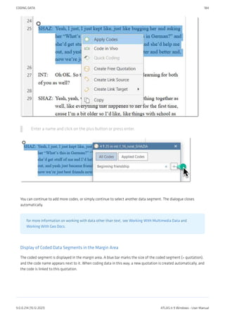 Enter a name and click on the plus button or press enter.
You can continue to add more codes, or simply continue to select another data segment. The dialogue closes
automatically.
for more information on working with data other than text, see Working With Multimedia Data and
Working With Geo Docs.
Display of Coded Data Segments in the Margin Area
The coded segment is displayed in the margin area. A blue bar marks the size of the coded segment (= quotation),
and the code name appears next to it. When coding data in this way, a new quotation is created automatically, and
the code is linked to this quotation.
CODING DATA 184
9.0.0.214 (15.12.2021) ATLAS.ti 9 Windows - User Manual
 