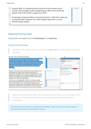 Applying Existing Codes
Existing codes can be applied using the Coding Dialogue or via Drag & Drop.
Using the Coding Dialogue
Highlight a data segment, right-click and select Apply Codes, or simply double-click on the
quotation.
Select one of the existing codes, click on the plus button or press Enter. If you type the first
few letters in the entry field, only those codes are presented that match the letter
combination.
Code density is not a value that is calculated by the software. It goes up, when the researcher begins to
link codes to each other. See Working With Networks.
CODING DATA 185
9.0.0.214 (15.12.2021) ATLAS.ti 9 Windows - User Manual
 