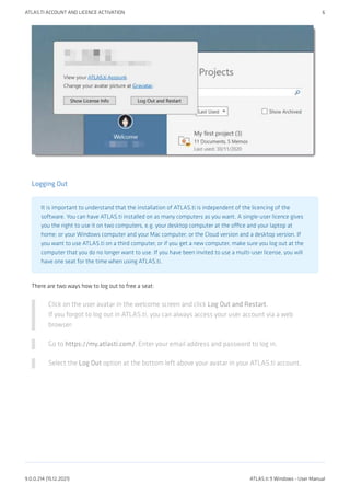 Logging Out
It is important to understand that the installation of ATLAS.ti is independent of the licencing of the
software. You can have ATLAS.ti installed on as many computers as you want. A single-user licence gives
you the right to use it on two computers, e.g. your desktop computer at the office and your laptop at
home; or your Windows computer and your Mac computer; or the Cloud version and a desktop version. If
you want to use ATLAS.ti on a third computer, or if you get a new computer, make sure you log out at the
computer that you do no longer want to use. If you have been invited to use a multi-user license, you will
have one seat for the time when using ATLAS.ti.
There are two ways how to log out to free a seat:
Click on the user avatar in the welcome screen and click Log Out and Restart.
If you forgot to log out in ATLAS.ti, you can always access your user account via a web
browser:
Go to https://my.atlasti.com/. Enter your email address and password to log in.
Select the Log Out option at the bottom left above your avatar in your ATLAS.ti account.
ATLAS.TI ACCOUNT AND LICENCE ACTIVATION 6
9.0.0.214 (15.12.2021) ATLAS.ti 9 Windows - User Manual
 