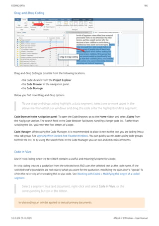 Drag-and-Drop Coding
Drag-and-Drop Coding is possible from the following locations:
the Codes branch from the Project Explorer
the Code Browser in the navigation panel.
the Code Manager
Below you find more Drag-and-Drop options.
To use drag-and-drop coding highlight a data segment, select one or more codes in the
above mentioned lists or windows and drag the code onto the highlighted data segment.
Code Browser in the navigation panel: To open the Code Browser, go to the Home ribbon and select Codes from
the Navigator section. The search field in the Code Browser facilitates handling a longer code list. Rather than
scrolling the list, you enter the first letters of a code.
Code Manager: When using the Code Manager, it is recommended to place it next to the text you are coding into a
new tab group. See Working With Docked And Floated Windows. You can quickly access codes using code groups
to filter the list, or by using the search field. In the Code Manager you can see and edit code comments.
Code In-Vivo
Use in-vivo coding when the text itself contains a useful and meaningful name for a code.
In-vivo coding creates a quotation from the selected text AND uses the selected text as the code name. If the
selected text's boundaries are not exactly what you want for the quotation, modifying the quotation's "spread" is
often the next step after creating the in-vivo code. See Working with Codes > Modifying the length of a coded
segment.
Select a segment in a text document, right-click and select Code in Vivo, or the
corresponding button in the ribbon.
In-Vivo coding can only be applied to textual primary documents.
•
•
•
CODING DATA 186
9.0.0.214 (15.12.2021) ATLAS.ti 9 Windows - User Manual
 