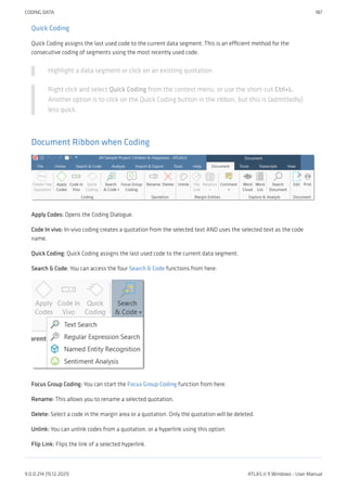Quick Coding
Quick Coding assigns the last used code to the current data segment. This is an efficient method for the
consecutive coding of segments using the most recently used code.
Highlight a data segment or click on an existing quotation.
Right click and select Quick Coding from the context menu, or use the short-cut Ctrl+L.
Another option is to click on the Quick Coding button in the ribbon, but this is (admittedly)
less quick.
Document Ribbon when Coding
Apply Codes: Opens the Coding Dialogue.
Code In vivo: In-vivo coding creates a quotation from the selected text AND uses the selected text as the code
name.
Quick Coding: Quick Coding assigns the last used code to the current data segment.
Search & Code: You can access the four Search & Code functions from here:
Focus Group Coding: You can start the Focus Group Coding function from here.
Rename: This allows you to rename a selected quotation.
Delete: Select a code in the margin area or a quotation. Only the quotation will be deleted.
Unlink: You can unlink codes from a quotation, or a hyperlink using this option.
Flip Link: Flips the link of a selected hyperlink.
CODING DATA 187
9.0.0.214 (15.12.2021) ATLAS.ti 9 Windows - User Manual
 