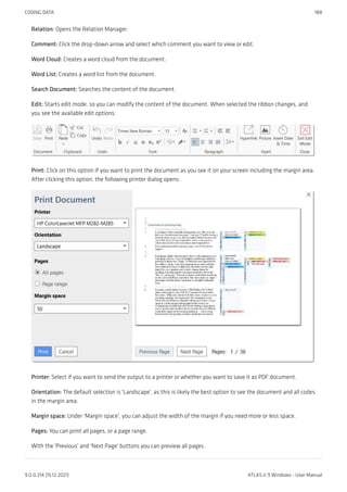 Relation: Opens the Relation Manager.
Comment: Click the drop-down arrow and select which comment you want to view or edit.
Word Cloud: Creates a word cloud from the document.
Word List: Creates a word list from the document.
Search Document: Searches the content of the document.
Edit: Starts edit mode, so you can modify the content of the document. When selected the ribbon changes, and
you see the available edit options:
Print: Click on this option if you want to print the document as you see it on your screen including the margin area.
After clicking this option, the following printer dialog opens:
Printer: Select if you want to send the output to a printer or whether you want to save it as PDF document.
Orientation: The default selection is 'Landscape', as this is likely the best option to see the document and all codes
in the margin area.
Margin space: Under 'Margin space', you can adjust the width of the margin if you need more or less space.
Pages: You can print all pages, or a page range.
With the 'Previous' and 'Next Page' buttons you can preview all pages.
CODING DATA 188
9.0.0.214 (15.12.2021) ATLAS.ti 9 Windows - User Manual
 