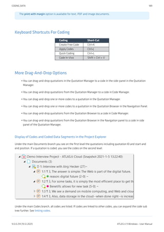 The print with margin option is available for text, PDF and image documents.
Keyboard Shortcuts For Coding
Coding Short-Cut
Create Free Code Ctrl+K
Apply Codes Ctrl+J
Quick Coding Ctrl+L
Code In-Vivo Shift + Ctrl + V
More Drag-And-Drop Options
You can drag-and-drop quotations in the Quotation Manager to a code in the side-panel in the Quotation
Manager.
You can drag-and-drop quotations from the Quotation Manager to a code in Code Manager.
You can drag-and-drop one or more codes to a quotation in the Quotation Manager.
You can drag-and-drop one or more codes to a quotation in the Quotation Browser in the Navigation Panel.
You can drag-and-drop quotations from the Quotation Browser to a code in Code Manager.
You can drag-and-drop quotations from the Quotation Browser in the Navigation panel to a code in side
panel of the Quotation Manager.
Display of Codes and Coded Data Segments in the Project Explorer
Under the main Documents branch you see on the first level the quotations including quotation ID and start and
end position. If a quotation is coded, you see the codes on the second level.
Under the main Codes branch, all codes are listed. If codes are linked to other codes, you can expand the code sub
tree further. See linking codes.
•
•
•
•
•
•
CODING DATA 189
9.0.0.214 (15.12.2021) ATLAS.ti 9 Windows - User Manual
 
