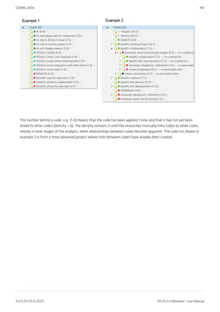 The number behind a code, e.g. (1-0) means that the code has been applied 1 time and that it has not yet been
linked to other codes (density = 0). The density remains 0 until the researcher manually links codes to other codes,
mostly in later stages of the analysis, when relationships between codes become apparent. The code list shown in
example 2 is from a more advanced project where links between codes have already been created.
CODING DATA 190
9.0.0.214 (15.12.2021) ATLAS.ti 9 Windows - User Manual
 