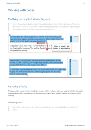 Working with Codes
Modifying the Length of a Coded Segment
Select the quotation by clicking on the quotation bar or code in the margin area. Then move
the handle in form of a little white circles to the right or left, or up and down, depending on
whether you want to shorten or lengthen the quotation.
Removing a Coding
This option is the reverse function of coding. It removes the links between codes and quotations. Unlike the delete
function, neither codes nor quotations are removed; only the association between the code, and the quotation is
removed.
In the Margin Area
Right-click on the code in the margin area and select the option Unlink from the context
menu.
WORKING WITH CODES 191
9.0.0.214 (15.12.2021) ATLAS.ti 9 Windows - User Manual
 