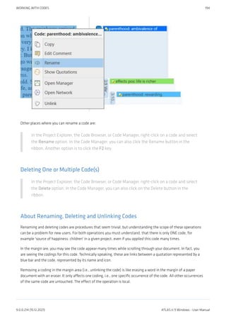 Other places where you can rename a code are:
In the Project Explorer, the Code Browser, or Code Manager, right-click on a code and select
the Rename option. In the Code Manager, you can also click the Rename button in the
ribbon. Another option is to click the F2 key.
Deleting One or Multiple Code(s)
In the Project Explorer, the Code Browser, or Code Manager, right-click on a code and select
the Delete option. In the Code Manager, you can also click on the Delete button in the
ribbon.
About Renaming, Deleting and Unlinking Codes
Renaming and deleting codes are procedures that seem trivial, but understanding the scope of these operations
can be a problem for new users. For both operations you must understand, that there is only ONE code, for
example 'source of happiness: children' in a given project, even if you applied this code many times.
In the margin are, you may see the code appear many times while scrolling through your document. In fact, you
are seeing the codings for this code. Technically speaking, these are links between a quotation represented by a
blue bar and the code, represented by its name and icon.
Removing a coding in the margin area (i.e., unlinking the code) is like erasing a word in the margin of a paper
document with an eraser. It only affects one coding, i.e., one specific occurrence of the code. All other occurrences
of the same code are untouched. The effect of the operation is local.
WORKING WITH CODES 194
9.0.0.214 (15.12.2021) ATLAS.ti 9 Windows - User Manual
 