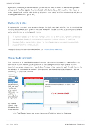 By renaming or removing a code from a project, you are affecting every occurrence of the code throughout the
entire project. The effect is global. Renaming the code will instantly change all the code links in the margin to
reflect the new name. Deleting it will remove all occurrences in the margin (and from all other contexts in which it
was engaged, like networks, groups, etc.).
Duplicating a Code
It is also possible to duplicate codes with all its linkages. The duplicated code is a perfect clone of the original code
including color, comment, code-quotation links, code memo links and code-code links. Duplicating a code can be a
useful option to clean up or modify a code system.
To duplicate a code, open the Code Manager, select one or more codes, right-click and select
the Duplicate Code(s) option from the context menu. Another option is to select the
Duplicate Code(s) button in the ribbon. The clone has the same name as the original code
plus a consecutive number, i.e., (2).
This option is also available in the Network Editor. See Further Options in Networks.
Writing Code Comments
Code comments can be used for various types of purposes. The most common usage is to use them for a code
definition. If you work in teams, you may also want to add a coding rule, or an example quote. If you work
inductively, you can use code comments to write down first ideas of how you want to apply this code. You can also
use it to write up summaries of all segments coded with this code and your interpretation about it. There are
several ways to write a code comment.
In the Code Manager is open, you can use the comment field at the bottom of the window.
•
WORKING WITH CODES 195
9.0.0.214 (15.12.2021) ATLAS.ti 9 Windows - User Manual
 