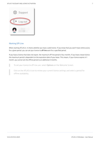 Working Off-Line
When starting ATLAS.ti, it checks whether you have a valid licence. If you know that you won't have online access
for a given period, you can set your licence to off-line work for a specified period.
If you have a licence that does not expire, the maximum off-line period is four months. If you have a lease licence,
the maximum period is dependent on the expiration date of your lease. This means, if your licence expires in 1
month, you cannot set the offline period to an additional 3 months.
To set your licence to off-line use, select Options on the Welcome Screen.
Click on the ATLAS.ti icon to review your current licence settings and select a period for
offline availability.
ATLAS.TI ACCOUNT AND LICENCE ACTIVATION 7
9.0.0.214 (15.12.2021) ATLAS.ti 9 Windows - User Manual
 