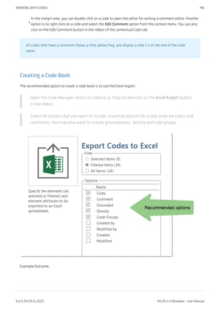 In the margin area, you can double-click on a code to open the editor for writing a comment editor. Another
option is to right-click on a code and select the Edit Comment option from the context menu. You can also
click on the Edit Comment button in the ribbon of the contextual Code tab.
All codes that have a comment shows a little yellow flag, and display a tilde (~) at the end of the code
name.
Creating a Code Book
The recommended option to create a code book is to use the Excel export:
Open the Code Manager, select all codes (e.g. Strg+A) and click on the Excel Export button
in the ribbon.
Select all options that you want to include. Essential options for a code book are codes and
comments. You may also want to include groundedness, density and code groups.
Example Outcome:
•
WORKING WITH CODES 196
9.0.0.214 (15.12.2021) ATLAS.ti 9 Windows - User Manual
 