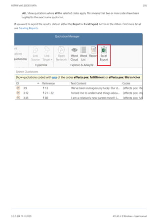 ALL Show quotations where all the selected codes apply. This means that two or more codes have been
applied to the exact same quotation.
If you want to export the results, click on either the Report or Excel Export button in the ribbon. Find more detail
see Creating Reports.
•
RETRIEVING CODED DATA 205
9.0.0.214 (15.12.2021) ATLAS.ti 9 Windows - User Manual
 