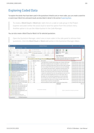 Exploring Coded Data
To explore the words that have been used in the quotations linked to one or more codes, you can create a word list
or word cloud. Word lists and word clouds are described in detail in the section Exploring Data.
To create a Word Cloud or Word List, right click on a code or code group in the Project
Explorer and select either the word cloud or word list option from the context menu.
Another option is to use the ribbon button in the Code Manager.
You can also create a Word Cloud or Word List for selected quotations:
Open the Quotation Manager, select one or more codes in the side panel to retrieve their
quotations. Click the Word Cloud or Word List button in the Quotation Manager ribbon.
EXPLORING CODED DATA 206
9.0.0.214 (15.12.2021) ATLAS.ti 9 Windows - User Manual
 