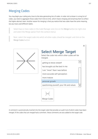 Merging Codes
You may begin your coding very close to the data generating lots of codes. In order not to drown in a long list of
codes, you need to aggregate those codes from time to time, which means merging and renaming them to reflect
the higher abstract level. Another reason for merging is that you realize that two codes have the same meaning,
but you have used different labels.
Select two or more codes in the Code Manager and click on the Merge button (or right-click
and select the Merge option from the context menu).
Next, select the target code into which all other codes should be merged, and click on the
Merge Codes button.
A comment is automatically inserted into the target code that provides an audit trail of which codes have been
merged. If the codes that are merged had a comment, these comments are also added to the target code.
MERGING CODES 207
9.0.0.214 (15.12.2021) ATLAS.ti 9 Windows - User Manual
 