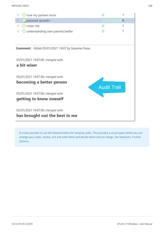 It is also possible to use the network editor for merging codes. This provides a visual space where you can
arrange your codes, review, sort and order them and decide which once to merge. See Networks: Further
Options.
MERGING CODES 208
9.0.0.214 (15.12.2021) ATLAS.ti 9 Windows - User Manual
 