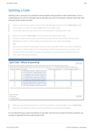 Splitting a Code
Splitting a code is necessary if you have been lumping together many quotations under a broad theme. This is a
suitable approach for a first run through to get an idea about your data. At some point, however, those codes need
to be split up into smaller sub codes.
Select a code that you want to split in the Code Manager and click on the Split Code button
in the ribbon, or select the option Split from the context menu.
In the Split Code tool, you see the list of the quotations coded with the code.
Click on the button New Codes. Enter as many sub codes as you need.
ATLAS.ti automatically creates a prefix that consists of the name of the code you split
followed by a colon (:). After adding all sub codes that you need, click Create.
inst
You can now assign the quotations to one or more sub codes. When you select a quotation,
its content is shown below the list of quotation. Assign the quotations by clicking on the
checkbox of the sub codes that apply. The quotation is automatically unlinked from the
main code that you are splitting.
After you have distributed some or all of the quotations into sub codes, click on Split Code.
Now the sub codes are created, and the quotations are assigned accordingly.
It is not required that you assign all quotations to sub codes. If you are not sure what to do with a quotation, you
can leave it coded with the main code and split it later.
SPLITTING A CODE 209
9.0.0.214 (15.12.2021) ATLAS.ti 9 Windows - User Manual
 