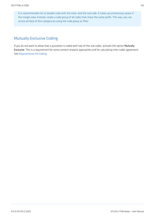 It is recommended not to double-code with the main, and the sub code. It takes up unnecessary space in
the margin area. Instead, create a code group of all codes that share the same prefix. This way, you can
access all data of this category by using the code group as filter.
Mutually Exclusive Coding
If you do not want to allow that a quotation is coded with two of the sub codes, activate the option Mutually
Exclusive. This is a requirement for some content analysis approaches and for calculating inter-coder agreement.
See Requirements for Coding.
SPLITTING A CODE 210
9.0.0.214 (15.12.2021) ATLAS.ti 9 Windows - User Manual
 