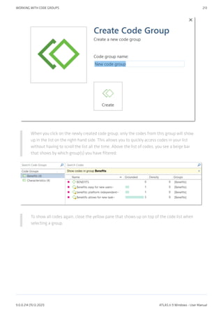 When you click on the newly created code group, only the codes from this group will show
up in the list on the right-hand side. This allows you to quickly access codes in your list
without having to scroll the list all the time. Above the list of codes, you see a beige bar
that shows by which group(s) you have filtered:
To show all codes again, close the yellow pane that shows up on top of the code list when
selecting a group.
WORKING WITH CODE GROUPS 213
9.0.0.214 (15.12.2021) ATLAS.ti 9 Windows - User Manual
 