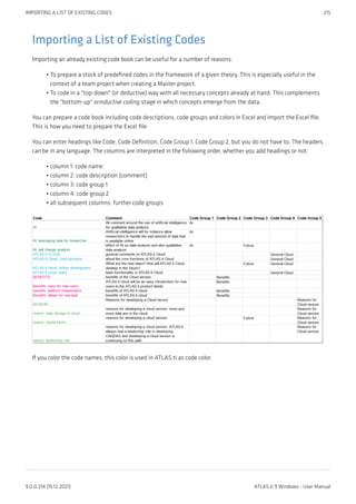 Importing a List of Existing Codes
Importing an already existing code book can be useful for a number of reasons:
To prepare a stock of predefined codes in the framework of a given theory. This is especially useful in the
context of a team project when creating a Master project.
To code in a "top-down" (or deductive) way with all necessary concepts already at hand. This complements
the "bottom-up" orinductive coding stage in which concepts emerge from the data.
You can prepare a code book including code descriptions, code groups and colors in Excel and import the Excel file.
This is how you need to prepare the Excel file:
You can enter headings like Code, Code Definition, Code Group 1, Code Group 2, but you do not have to. The headers
can be in any language. The columns are interpreted in the following order, whether you add headings or not:
column 1: code name
column 2: code description (comment)
column 3: code group 1
column 4: code group 2
all subsequent columns: further code groups
If you color the code names, this color is used in ATLAS.ti as code color.
•
•
•
•
•
•
•
IMPORTING A LIST OF EXISTING CODES 215
9.0.0.214 (15.12.2021) ATLAS.ti 9 Windows - User Manual
 