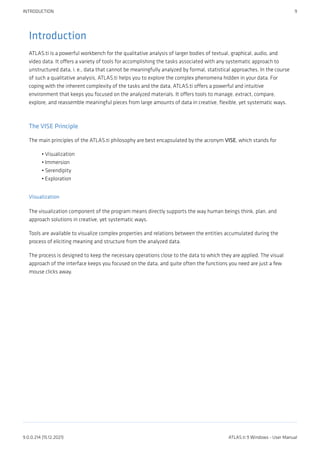 Introduction
ATLAS.ti is a powerful workbench for the qualitative analysis of larger bodies of textual, graphical, audio, and
video data. It offers a variety of tools for accomplishing the tasks associated with any systematic approach to
unstructured data, i. e., data that cannot be meaningfully analyzed by formal, statistical approaches. In the course
of such a qualitative analysis, ATLAS.ti helps you to explore the complex phenomena hidden in your data. For
coping with the inherent complexity of the tasks and the data, ATLAS.ti offers a powerful and intuitive
environment that keeps you focused on the analyzed materials. It offers tools to manage, extract, compare,
explore, and reassemble meaningful pieces from large amounts of data in creative, flexible, yet systematic ways.
The VISE Principle
The main principles of the ATLAS.ti philosophy are best encapsulated by the acronym VISE, which stands for
Visualization
Immersion
Serendipity
Exploration
Visualization
The visualization component of the program means directly supports the way human beings think, plan, and
approach solutions in creative, yet systematic ways.
Tools are available to visualize complex properties and relations between the entities accumulated during the
process of eliciting meaning and structure from the analyzed data.
The process is designed to keep the necessary operations close to the data to which they are applied. The visual
approach of the interface keeps you focused on the data, and quite often the functions you need are just a few
mouse clicks away.
•
•
•
•
INTRODUCTION 9
9.0.0.214 (15.12.2021) ATLAS.ti 9 Windows - User Manual
 