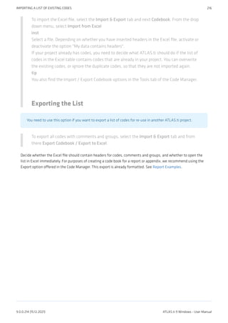 To import the Excel file, select the Import & Export tab and next Codebook. From the drop
down menu, select Import from Excel
inst
Select a file. Depending on whether you have inserted headers in the Excel file, activate or
deactivate the option "My data contains headers".
If your project already has codes, you need to decide what ATLAS.ti should do if the list of
codes in the Excel table contains codes that are already in your project. You can overwrite
the existing codes, or ignore the duplicate codes, so that they are not imported again.
tip
You also find the Import / Export Codebook options in the Tools tab of the Code Manager.
Exporting the List
You need to use this option if you want to export a list of codes for re-use in another ATLAS.ti project.
To export all codes with comments and groups, select the Import & Export tab and from
there Export Codebook / Export to Excel.
Decide whether the Excel file should contain headers for codes, comments and groups, and whether to open the
list in Excel immediately. For purposes of creating a code book for a report or appendix, we recommend using the
Export option offered in the Code Manager. This export is already formatted. See Report Examples.
IMPORTING A LIST OF EXISTING CODES 216
9.0.0.214 (15.12.2021) ATLAS.ti 9 Windows - User Manual
 