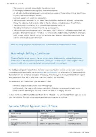 The meaning of each code is described in the code comment.
Each category can be clearly distinguished from other categories.
All sub codes that belong to a category are similar as they represent the same kind of thing. Nonetheless,
each sub code within a category is distinct.
Each code appears only once in the code system.
The code system is a-theoretical. This means the code system itself does not represent a model nor a
theory. The codes merely describe the data, so that the data can easily be accessed through them.
The code system should be logical, so you can find what you are looking for.
The code system contains between 10 and 25 top-level categories.
The code system has no more than two to three levels. Thus, it consists of categories and sub codes, and
possible a dimension like positive / negative, or a time indicator like before / during / after. If dimensions
apply to many codes in the code system, it is better to create separate codes and double-code the data
with the content code plus the dimension.
Below is a bibliography of the articles and authors on which these recommendations are based.
How to Begin Building a Code System
The aim of building a code system is that you can access your data through the codes and that you can
make full use of the analysis tools. For example, knowing you can cross-tabulate codes using the code co-
occurrence table helps to understand why it is important to code in an overlappin
You start by creating codes to catch ideas, the list of code grows. You then begin to sort and order codes into
categories and sub codes making use of the merge and split functions. It is recommended to develop categories
that contain only one level of sub codes (two if necessary). This allows you to flexibly combine different aspects
when querying the data, and to avoid unnecessary long code lists and code labels.
You will find that you have different types and levels of codes:
Structural codes that code speaker units in focus groups
Attribute codes that code sociodemographic attributes of speakers or persons within a document
Codes that indicate a category and codes that are sub codes of a category, and so on.
As there is only one entity for all of these different things - the code - you can indicate different types and levels
using the code label. The table below proposes a syntax that you can use as guideline:
Syntax for Different Types and Levels of Codes
What Syntax for Code Label Example
Initial concept Lower case personal growth
Category UPPER CASE, colored EFFECT
Sub code
Lower case, same as category
color
Effects pos: personal
growth
Concept that does not fit any
category
asterisk (*) label in lower case *scientific evidence
•
•
•
•
•
•
•
•
•
•
•
BUILDING A CODE SYSTEM 218
9.0.0.214 (15.12.2021) ATLAS.ti 9 Windows - User Manual
 