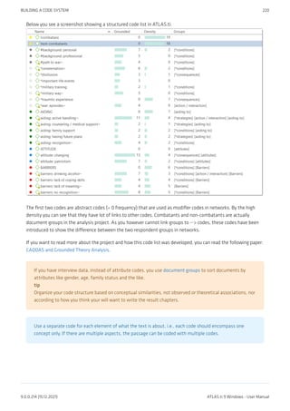 Below you see a screenshot showing a structured code list in ATLAS.ti:
The first two codes are abstract codes (= 0 frequency) that are used as modifier codes in networks. By the high
density you can see that they have lot of links to other codes. Combatants and non-combatants are actually
document groups in the analysis project. As you however cannot link groups to --> codes, these codes have been
introduced to show the difference between the two respondent groups in networks.
If you want to read more about the project and how this code list was developed, you can read the following paper:
CAQDAS and Grounded Theory Analysis.
If you have interview data, instead of attribute codes, you use document groups to sort documents by
attributes like gender, age, family status and the like.
tip
Organize your code structure based on conceptual similarities, not observed or theoretical associations, nor
according to how you think your will want to write the result chapters.
Use a separate code for each element of what the text is about, i.e., each code should encompass one
concept only. If there are multiple aspects, the passage can be coded with multiple codes.
BUILDING A CODE SYSTEM 220
9.0.0.214 (15.12.2021) ATLAS.ti 9 Windows - User Manual
 