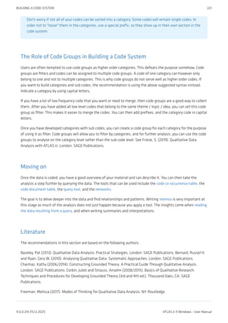 Don't worry if not all of your codes can be sorted into a category. Some codes will remain single codes. In
order not to "loose" them in the categories, use a special prefix, so they show up in their own section in the
code system.
The Role of Code Groups in Building a Code System
Users are often tempted to use code groups as higher order categories. This defeats the purpose somehow. Code
groups are filters and codes can be assigned to multiple code groups. A code of one category can however only
belong to one and not to multiple categories. This is why code groups do not serve well as higher order codes. If
you want to build categories and sub codes, the recommendation is using the above suggested syntax instead.
Indicate a category by using capital letters.
If you have a lot of low frequency code that you want or need to merge, then code groups are a good way to collect
them. After you have added all low level codes that belong to the same theme / topic / idea, you can set this code
group as filter. This makes it easier to merge the codes. You can then add prefixes, and the category code in capital
letters.
Once you have developed categories with sub codes, you can create a code group for each category for the purpose
of using it as filter. Code groups will allow you to filter by categories, and for further analysis, you can use the code
groups to analyse on the category level rather than the sub code level. See Friese, S. (2019). Qualitative Data
Analysis with ATLAS.ti. London: SAGE Publications.
Moving on
Once the data is coded, you have a good overview of your material and can describe it. You can then take the
analysis a step further by querying the data. The tools that can be used include the code co-occurrence table, the
code document table, the query tool, and the networks.
The goal is to delve deeper into the data and find relationships and patterns. Writing memos is very important at
this stage as much of the analysis does not just happen because you apply a tool. The insights come when reading
the data resulting from a query, and when writing summaries and interpretations.
Literature
The recommendations in this section are based on the following authors:
Bazeley, Pat (2013). Qualitative Data Analysis: Practical Strategies. London: SAGE Publications. Bernard, Russel H.
and Ryan, Gery W. (2010). Analysing Qualitative Data: Systematic Approaches. London: SAGE Publications.
Charmaz, Kathy (2006/2014). Constructing Grounded Theory: A Practical Guide Through Qualitative Analysis.
London: SAGE Publications. Corbin, Juliet and Strauss, Anselm (2008/2015). Basics of Qualitative Research:
Techniques and Procedures for Developing Grounded Theory (3rd and 4th ed.). Thousand Oaks, CA: SAGE
Publications.
Freeman, Melissa (2017). Modes of Thinking for Qualitative Data Analysis. NY: Routledge.
BUILDING A CODE SYSTEM 221
9.0.0.214 (15.12.2021) ATLAS.ti 9 Windows - User Manual
 