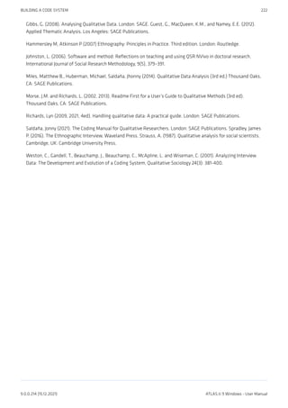 Gibbs, G. (2008). Analysing Qualitative Data. London: SAGE. Guest, G., MacQueen, K.M., and Namey, E.E. (2012).
Applied Thematic Analysis. Los Angeles: SAGE Publications.
Hammersley M, Atkinson P (2007) Ethnography: Principles in Practice. Third edition. London: Routledge.
Johnston, L. (2006). Software and method: Reflections on teaching and using QSR NVivo in doctoral research.
International Journal of Social Research Methodology, 9(5), 379–391.
Miles, Matthew B., Huberman, Michael, Saldaña, Jhonny (2014). Qualitative Data Analysis (3rd ed.) Thousand Oaks,
CA: SAGE Publications.
Morse, J.M. and Richards, L. (2002, 2013). Readme First for a User’s Guide to Qualitative Methods (3rd ed).
Thousand Oaks, CA: SAGE Publications.
Richards, Lyn (2009, 2021, 4ed). Handling qualitative data: A practical guide. London: SAGE Publications.
Saldaña, Jonny (2021). The Coding Manual for Qualitative Researchers. London: SAGE Publications. Spradley, James
P. (2016). The Ethnographic Interview. Waveland Press. Strauss, A. (1987). Qualitative analysis for social scientists.
Cambridge, UK: Cambridge University Press.
Weston, C., Gandell, T., Beauchamp, J., Beauchamp, C., McApline, L. and Wiseman, C. (2001). Analyzing Interview
Data: The Development and Evolution of a Coding System, Qualitative Sociology 24(3): 381-400.
BUILDING A CODE SYSTEM 222
9.0.0.214 (15.12.2021) ATLAS.ti 9 Windows - User Manual
 