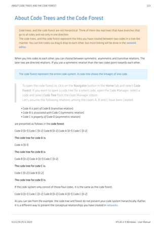 About Code Trees and the Code Forest
Code trees, and the code forest are not hierarchical. Think of them like real trees that have branches that
go to all sides and not only in one direction.
The code trees, and the code forest represent the links you have created between two codes in a tree like
manner. You can link codes via drag & drop to each other, but most linking will be done in the network
editor.
When you link codes to each other, you can choose between symmetric, asymmetric and transitive relations. The
later two are directed relations. If you use a symmetric relation than the two codes point towards each other.
The code forest represent the entire code system. A code tree shows the linkages of one code.
To open the code forest or, click on the Navigator button in the Home tab and select Code
Forest. If you want to open a code tree for a select code, open the Code Manager, select a
code and select Code Tree from the Code Manager ribbon.
Let's assume the following relations among the codes A, B and C have been created:
Code A is part of Code B (transitive relation)
Code B is associated with Code C (symmetric relation)
Code C is property of Code D (asymmetric relation)
are presented as follows in the code forest:
Code D {0-1} Code C {0-2} Code B {0-2} Code A {0-1} Code C {0-2}
The code tree for code A is:
Code A {0-1}
The code tree for code B is:
Code B {0-2} Code A {0-1} Code C {0-2}
The code tree for code C is:
Code C {0-2} Code B {0-2}
The code tree for code D is:
If the code system only consist of those four codes, it is the same as the code forest:
Code D {0-1} Code C {0-2} Code B {0-2} Code A {0-1} Code C {0-2}
As you can see from the example, the code tree and forest do not present your code system hierarchically. Rather,
it is a different way to present the conceptual relationships you have created in networks.
•
•
•
ABOUT CODE TREES AND THE CODE FOREST 223
9.0.0.214 (15.12.2021) ATLAS.ti 9 Windows - User Manual
 