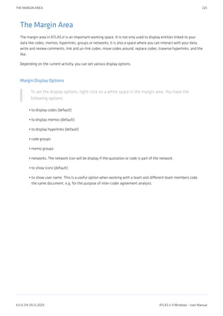 The Margin Area
The margin area in ATLAS.ti is an important working space. It is not only used to display entities linked to your
data like codes, memos, hyperlinks, groups or networks; it is also a space where you can interact with your data,
write and review comments, link and un-link codes, move codes around, replace codes, traverse hyperlinks, and the
like.
Depending on the current activity, you can set various display options.
Margin Display Options
To set the display options, right-click on a white space in the margin area. You have the
following options:
to display codes (default)
to display memos (default)
to display hyperlinks (default)
code groups
memo groups
networks. The network icon will be display if the quotation or code is part of the network.
to show icons (default)
to show user name. This is a useful option when working with a team and different team members code
the same document, e.g. for the purpose of inter-coder agreement analysis.
•
•
•
•
•
•
•
•
THE MARGIN AREA 225
9.0.0.214 (15.12.2021) ATLAS.ti 9 Windows - User Manual
 