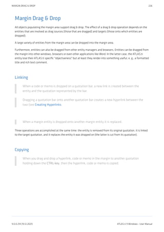 Margin Drag & Drop
All objects populating the margin area support drag & drop. The effect of a drag & drop operation depends on the
entities that are involved as drag sources (those that are dragged) and targets (those onto which entities are
dropped).
A large variety of entities from the margin area can be dropped into the margin area.
Furthermore, entities can also be dragged from other entity managers and browsers. Entities can be dragged from
the margin into other windows, browsers or even other applications like Word. In the latter case, the ATLAS.ti
entity lose their ATLAS.ti specific "objectiveness" but at least they render into something useful, e. g., a formatted
title and rich text comment.
Linking
When a code or memo is dropped on a quotation bar, a new link is created between the
entity and the quotation represented by the bar.
Dragging a quotation bar onto another quotation bar creates a new hyperlink between the
two (see Creating Hyperlinks.
When a margin entity is dropped onto another margin entity it is replaced.
Three operations are accomplished at the same time: the entity is removed from its original quotation, it is linked
to the target quotation, and it replaces the entity it was dropped on (the latter is cut from its quotation).
Copying
When you drag and drop a hyperlink, code or memo in the margin to another quotation
holding down the CTRL-key, then the hyperlink, code or memo is copied.
MARGIN DRAG & DROP 226
9.0.0.214 (15.12.2021) ATLAS.ti 9 Windows - User Manual
 