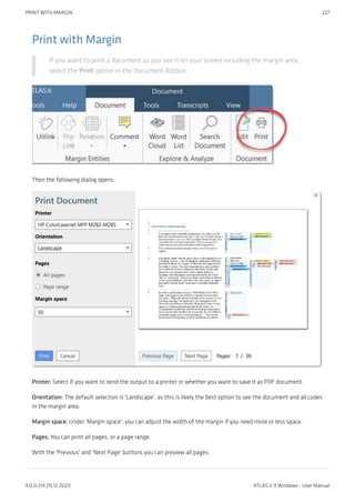 Print with Margin
If you want to print a document as you see it on your screen including the margin area,
select the Print option in the Document Ribbon.
Then the following dialog opens:
Printer: Select if you want to send the output to a printer or whether you want to save it as PDF document.
Orientation: The default selection is 'Landscape', as this is likely the best option to see the document and all codes
in the margin area.
Margin space: Under 'Margin space', you can adjust the width of the margin if you need more or less space.
Pages: You can print all pages, or a page range.
With the 'Previous' and 'Next Page' buttons you can preview all pages.
PRINT WITH MARGIN 227
9.0.0.214 (15.12.2021) ATLAS.ti 9 Windows - User Manual
 
