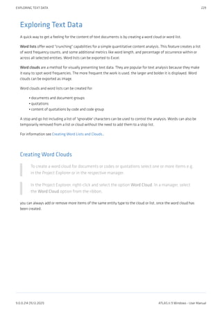 Exploring Text Data
A quick way to get a feeling for the content of text documents is by creating a word cloud or word list.
Word lists offer word "crunching" capabilities for a simple quantitative content analysis. This feature creates a list
of word frequency counts, and some additional metrics like word length, and percentage of occurrence within or
across all selected entities. Word lists can be exported to Excel.
Word clouds are a method for visually presenting text data. They are popular for text analysis because they make
it easy to spot word frequencies. The more frequent the work is used, the larger and bolder it is displayed. Word
clouds can be exported as image.
Word clouds and word lists can be created for:
documents and document groups
quotations
content of quotations by code and code group
A stop and go list including a list of 'ignorable' characters can be used to control the analysis. Words can also be
temporarily removed from a list or cloud without the need to add them to a stop list.
For information see Creating Word Lists and Clouds..
Creating Word Clouds
To create a word cloud for documents or codes or quotations select one or more items e.g.
in the Project Explorer or in the respective manager.
In the Project Explorer, right-click and select the option Word Cloud. In a manager, select
the Word Cloud option from the ribbon.
you can always add or remove more items of the same entity type to the cloud or list, once the word cloud has
been created.
•
•
•
EXPLORING TEXT DATA 229
9.0.0.214 (15.12.2021) ATLAS.ti 9 Windows - User Manual
 
