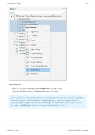 Other options are:
to load a document first and select the Word Cloud button in the ribbon.
to open a manager and select the Word Cloud button in the ribbon.
When you select to create a word cloud from one or multiple codes, the word cloud shows the words of the
quotations coded with the selected code(s). If you want your list of codes to be displayed in form of a
cloud, you need to select the View tab in the Code Manager and from there the option 'Cloud'. The size of
the codes in the Code Cloud is related to its frequency. See Working with Codes.
•
•
EXPLORING TEXT DATA 230
9.0.0.214 (15.12.2021) ATLAS.ti 9 Windows - User Manual
 