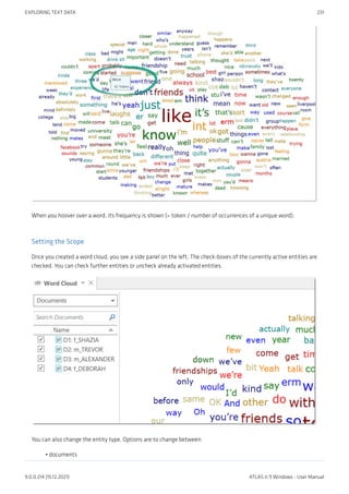 When you hoover over a word, its frequency is shown (= token / number of occurrences of a unique word).
Setting the Scope
Once you created a word cloud, you see a side panel on the left. The check-boxes of the currently active entities are
checked. You can check further entities or uncheck already activated entities.
You can also change the entity type. Options are to change between:
documents
•
EXPLORING TEXT DATA 231
9.0.0.214 (15.12.2021) ATLAS.ti 9 Windows - User Manual
 