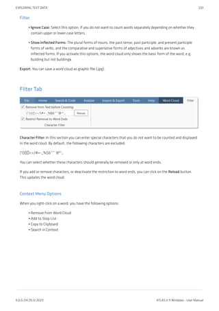 Filter
Ignore Case: Select this option, if you do not want to count words separately depending on whether they
contain upper or lower case letters.
Show Inflected Forms: The plural forms of nouns, the past tense, past participle, and present participle
forms of verbs, and the comparative and superlative forms of adjectives and adverbs are known as
inflected forms. If you activate this options, the word cloud only shows the basic form of the word, e.g.
building but not buildings.
Export: You can save a word cloud as graphic file (.jpg).
Filter Tab
Character Filter: In this section you can enter special characters that you do not want to be counted and displayed
in the word cloud. By default, the following characters are excluded:
|"(){}[]<>/#+-_%$&“”´`@^‘„
You can select whether these characters should generally be removed or only at word ends.
If you add or remove characters, or deactivate the restriction to word ends, you can click on the Reload button.
This updates the word cloud.
Context Menu Options
When you right-click on a word, you have the following options:
Remove from Word Cloud
Add to Stop List
Copy to Clipboard
Search in Context
•
•
•
•
•
•
EXPLORING TEXT DATA 233
9.0.0.214 (15.12.2021) ATLAS.ti 9 Windows - User Manual
 