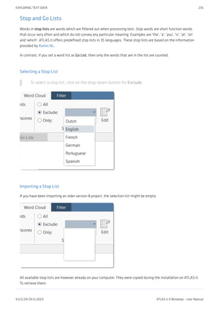 Stop and Go Lists
Words in stop lists are words which are filtered out when processing text. Stop words are short function words
that occur very often and which do not convey any particular meaning. Examples are 'the', 'a', 'you', 'is', 'at', 'on'
and 'which'. ATLAS.ti offers predefined stop lists in 35 languages. These stop lists are based on the information
provided by Ranks NL.
In contrast, if you set a word list as Go List, then only the words that are in the list are counted.
Selecting a Stop List
To select a stop list, click on the drop-down button for Exclude
Importing a Stop List
If you have been importing an older version 8 project, the selection list might be empty:
All available stop lists are however already on your computer. They were copied during the installation on ATLAS.ti.
To retrieve them:
EXPLORING TEXT DATA 235
9.0.0.214 (15.12.2021) ATLAS.ti 9 Windows - User Manual
 