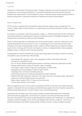 Exploration
Exploration is closely related to the above principles. Through an exploratory, yet systematic approach to your data
(as opposed to a mere bureaucratic handling), it is assumed that especially constructive activities like theory
building will be of great benefit. The entire program's concept, including the process of getting acquainted with its
particular idiosyncrasies, is particularly conducive to an exploratory, discovery-oriented approach.
Areas of Application
ATLAS.ti serves as a powerful utility for qualitative analysis of textual, graphical, audio, and video data. The
content or subject matter of these materials is in no way limited to any one particular field of scientific or scholarly
investigation.
Its emphasis is on qualitative, rather than quantitative, analysis, i. e., determining the elements that comprise the
primary data material and interpreting their meaning. A related term would be "knowledge management," which
emphasizes the transformation of data into useful knowledge.
ATLAS.ti can be of great help in any field where this kind of soft data analysis is carried out. While ATLAS.ti was
originally designed with the social scientist in mind, it is now being put to use in areas that we had not really
anticipated. Such areas include psychology, literature, medicine, software engineering, user experience research,
quality control, criminology, administration, text linguistics, stylistics, knowledge elicitation, history, geography,
theology, and law, to name just some of the more prominent.
Emerging daily are numerous new fields that can also take full advantage of the program's facilities for working
with graphical, audio, and video data. A few examples:
Anthropology: Micro-gestures, mimics, maps, geographical locations, observations, field notes
Architecture: Annotated floor plans
Art / Art History: Detailed interpretative descriptions of paintings or educational explanations of style
Business Administration: Analysis of interviews, reports, web pages
Criminology: Analysis of letters, finger prints, photographs, surveillance data
Geography and Cultural Geography: Analysis of maps, locations
Graphology: Micro comments to handwriting features.
Industrial Quality Assurance: Analyzing video taped user-system interaction
Medicine and health care practice: Analysis of X-ray images, CAT scans, microscope samples, video data of
patient care, training of health personal using video data
Media Studies: Analysis of films, TV shows, online communities
Tourism: Maps, locations, visitor reviews
Many more applications from a host of academic and professional fields are the reality. The fundamental design
objective in creating ATLAS.ti was to develop a tool that effectively supports the human interpreter, particularly in
handling relatively large amounts of research material, notes, and associated theories.
Although ATLAS.ti facilitates many of the activities involved in qualitative data analysis and interpretation
(particularly selecting, tagging data, and annotating), its purpose is not to fully automate these processes.
Automatic interpretation of text cannot succeed in grasping the complexity, lack of explicitness, or contextuality of
everyday or scientific knowledge. In fact, ATLAS.ti was designed to be more than a single tool - think of it as a
professional workbench that provides a broad selection of effective tools for a variety of problems and tasks.
•
•
•
•
•
•
•
•
•
•
•
INTRODUCTION 11
9.0.0.214 (15.12.2021) ATLAS.ti 9 Windows - User Manual
 