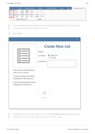 Enter a name for the list and select as list type: Stop List or Go List. Enter an optional
comment to describe the purpose of the list.
Click Create.
To add words to the newly created list, click on th New Word button a few times. Every
time you click, a new field is added where you can enter a word.
EXPLORING TEXT DATA 239
9.0.0.214 (15.12.2021) ATLAS.ti 9 Windows - User Manual
 