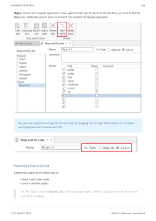 RegEx: You can enter regular expressions, if you want to enter specific terms to the list. If so, you need to tick the
Regex box. Optionally you can write a comment that explains the regular expression.
You can turn a stop list into a go list (or vice versa) by changing the List Type. Other options in the ribbon
are to duplicate and to delete word lists.
Exporting a Stop or Go List
Exporting a stop or go list allows you to:
share it with other users
use it in another project
In the ribbon, click on Export List. A file manager opens. Select a location and enter a name
and click on Save.
•
•
EXPLORING TEXT DATA 240
9.0.0.214 (15.12.2021) ATLAS.ti 9 Windows - User Manual
 